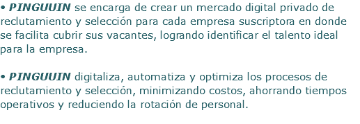 • PINGUUIN se encarga de crear un mercado digital privado de reclutamiento y selección para cada empresa suscriptora en donde se facilita cubrir sus vacantes, logrando identificar el talento ideal para la empresa. • PINGUUIN digitaliza, automatiza y optimiza los procesos de reclutamiento y selección, minimizando costos, ahorrando tiempos operativos y reduciendo la rotación de personal. 